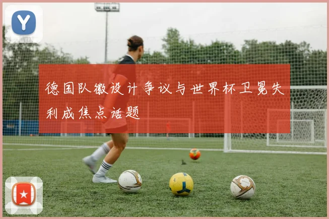 德国队徽设计争议与世界杯卫冕失利成焦点话题