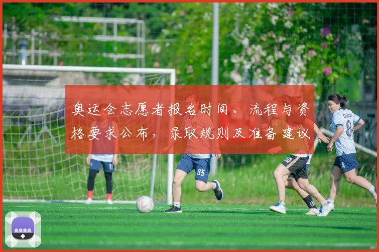 奥运会志愿者报名时间、流程与资格要求公布，录取规则及准备建议