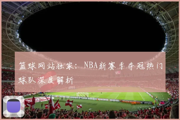篮球网站独家：NBA新赛季夺冠热门球队深度解析