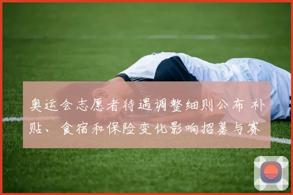 奥运会志愿者待遇调整细则公布 补贴、食宿和保险变化影响招募与赛事服务