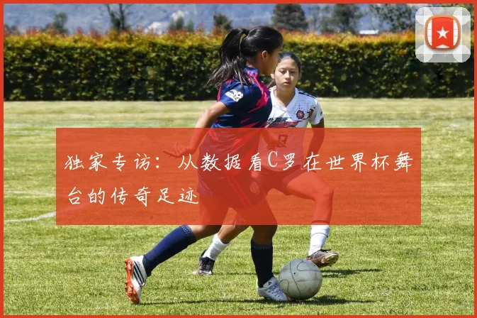 独家专访：从数据看C罗在世界杯舞台的传奇足迹