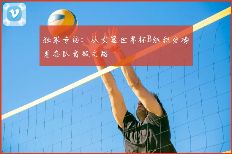 独家专访：从女篮世界杯B组积分榜看各队晋级之路