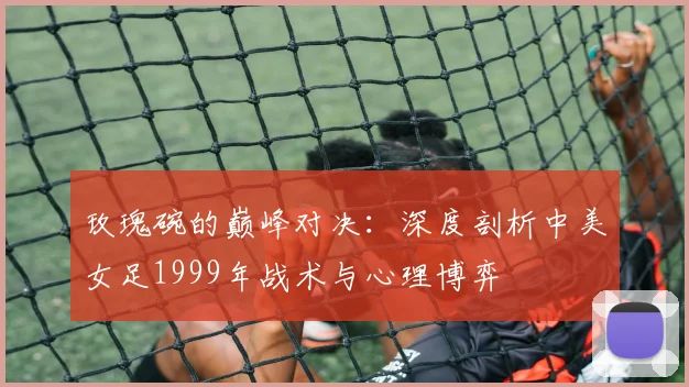 玫瑰碗的巅峰对决:深度剖析中美女足1999年战术与心理博弈