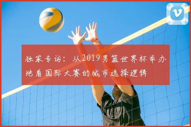独家专访：从2019男篮世界杯举办地看国际大赛的城市选择逻辑