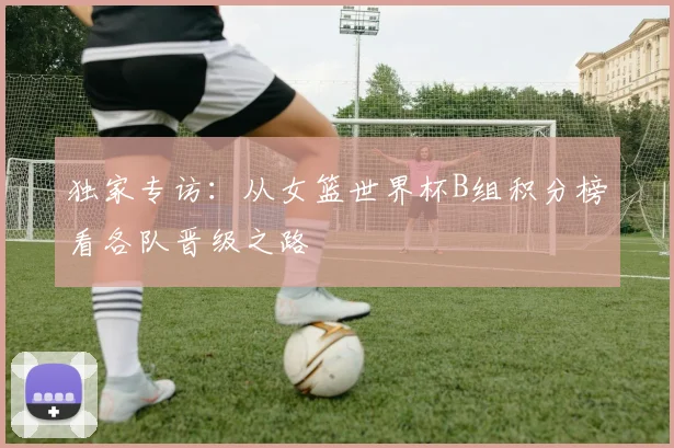 独家专访：从女篮世界杯B组积分榜看各队晋级之路