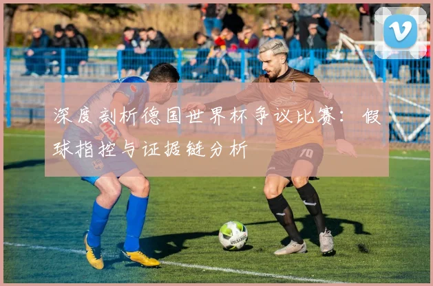 深度剖析德国世界杯争议比赛：假球指控与证据链分析